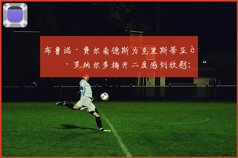布鲁诺·费尔南德斯为克里斯蒂亚诺·罗纳尔多梅开二度感到欣慰：“他进球对我们来说很重要”