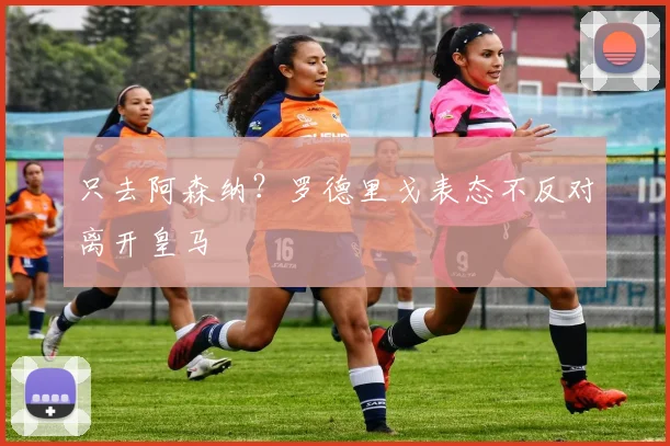 只去阿森纳？罗德里戈表态不反对离开皇马